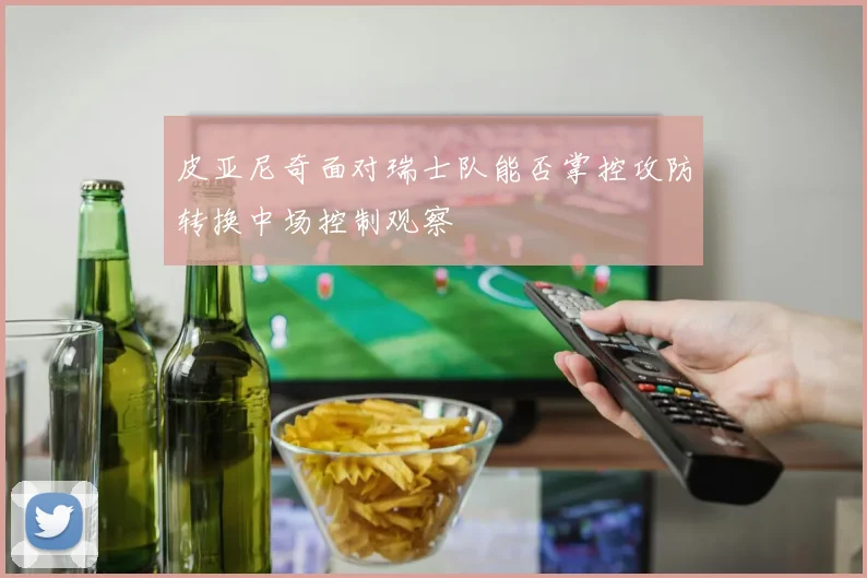 皮亚尼奇面对瑞士队能否掌控攻防转换中场控制观察