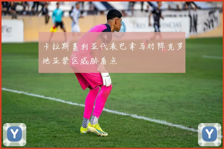 卡拉斯基利亚代表巴拿马对阵克罗地亚禁区威胁看点