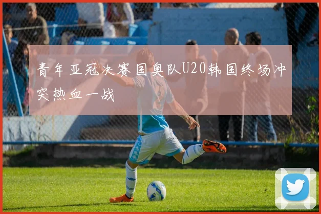 青年亚冠决赛国奥队U20韩国终场冲突热血一战