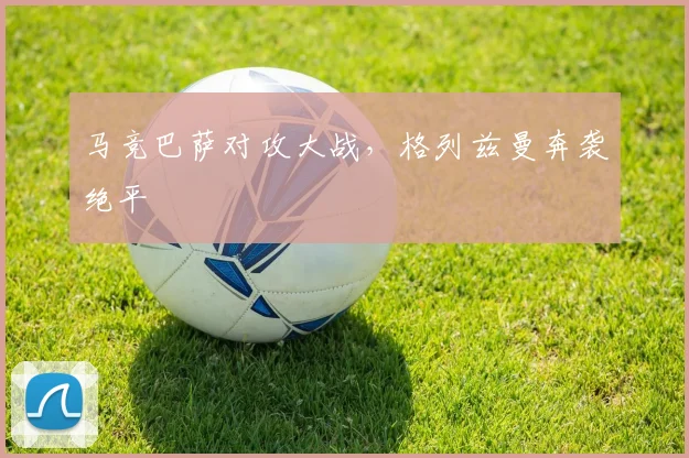 马竞巴萨对攻大战，格列兹曼奔袭绝平