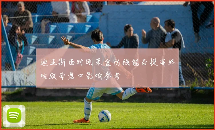 迪亚斯面对刚果金防线能否提高终结效率盘口影响参考