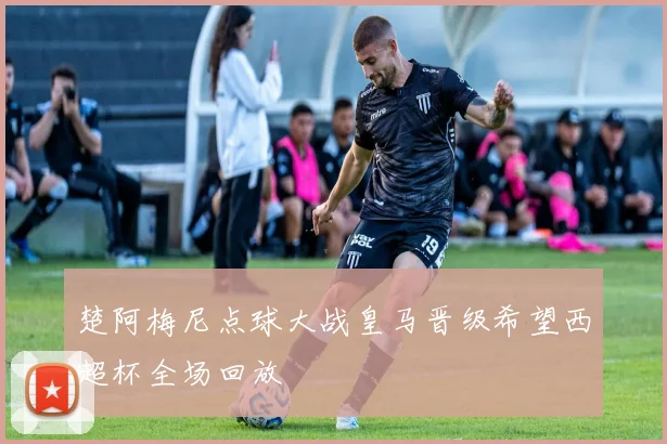 楚阿梅尼点球大战皇马晋级希望西超杯全场回放