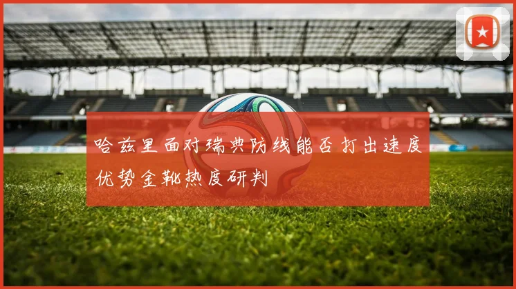 哈兹里面对瑞典防线能否打出速度优势金靴热度研判