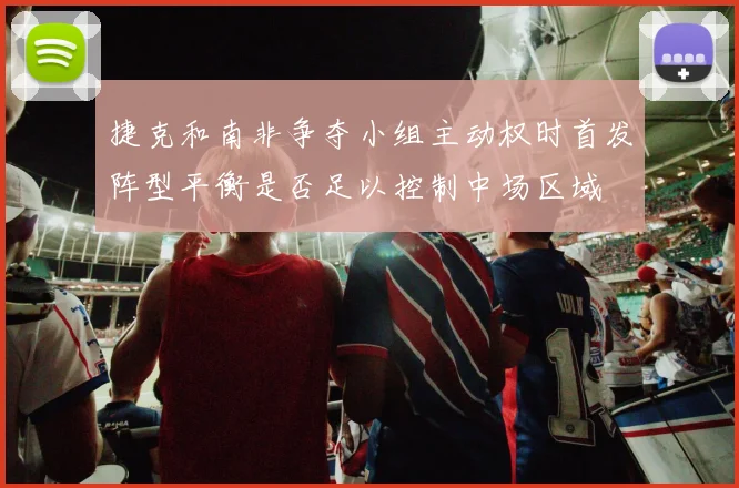 捷克和南非争夺小组主动权时首发阵型平衡是否足以控制中场区域